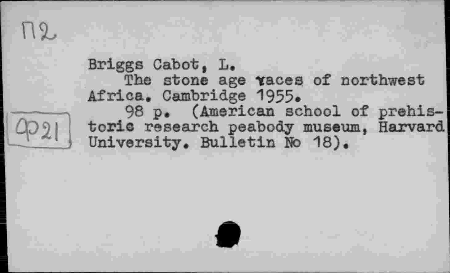 ﻿
Ф2І
Briggs Cabot, L.
The stone age Traces of northwest Africa. Cambridge 1955*
98 p. (American school of prehistoric research peabody museum, Harvard University. Bulletin No 18).